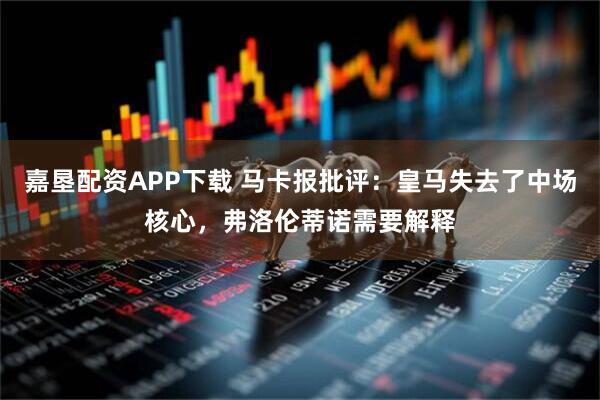 嘉垦配资APP下载 马卡报批评：皇马失去了中场核心，弗洛伦蒂诺需要解释